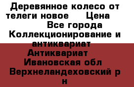 Деревянное колесо от телеги новое . › Цена ­ 4 000 - Все города Коллекционирование и антиквариат » Антиквариат   . Ивановская обл.,Верхнеландеховский р-н